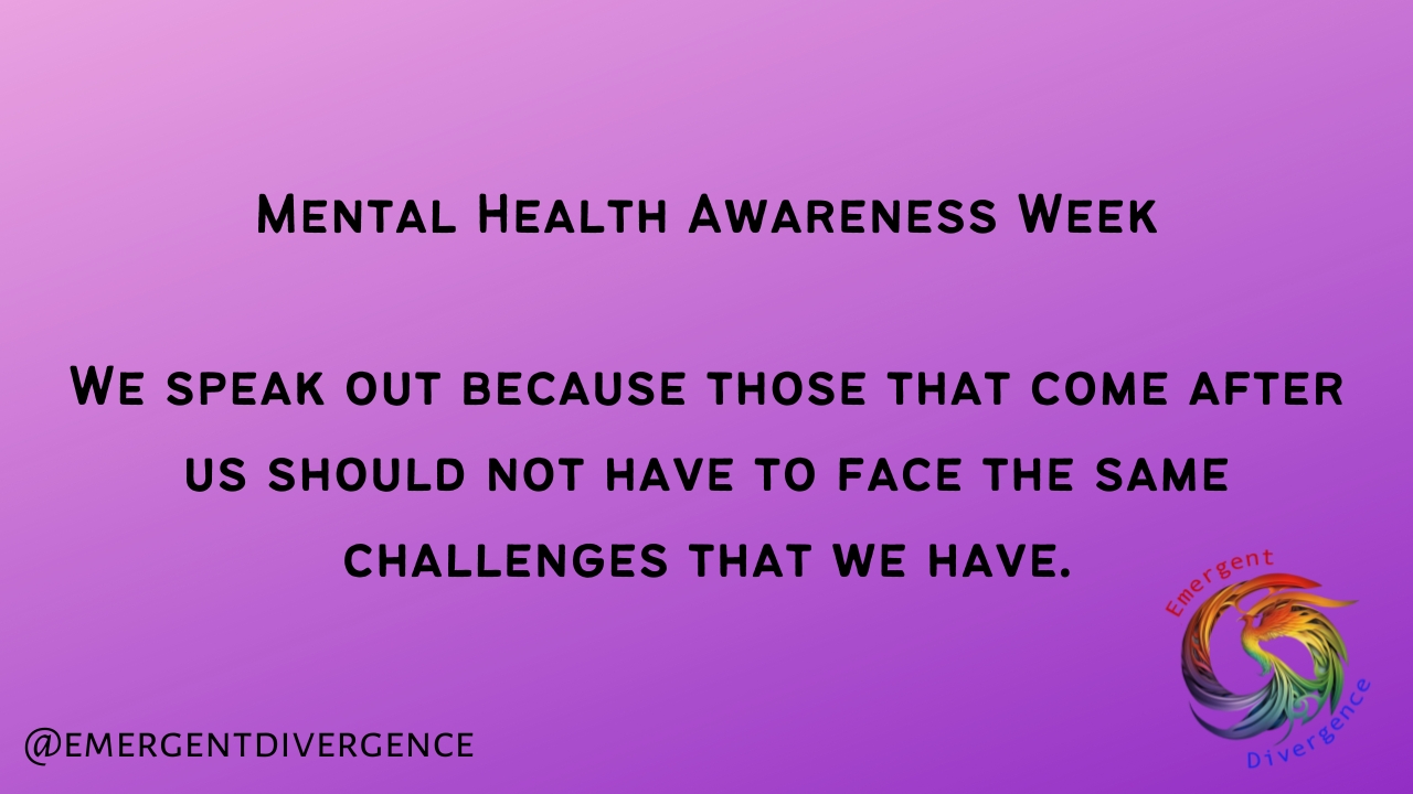 Mental Health Awareness Week
<p>We speak out because those that come after us should not have to face the same challenges that we have." class="wp-image-5854" style="width:506px;height:auto"></figure></p>
<!-- /wp:image -->
<!-- wp:paragraph -->
<p>CAMHS have been failing our children for decades, adult mental health services are faced by a torrent of Autistic people being referred. It has become an iron cycle of failing children and then wondering why so many adults are suicidal and struggling. Mental Health Awareness Week should be the culmination of a fight to make the world a kinder and more supportive place for those that come after us. Despite this, Autistic people have been ignored time and again on matters of their mental health, and are often left screaming into the void. It's time the we made this week a time of dissent, because awareness has not achieved its goals.</p>
<!-- /wp:paragraph -->
<!-- wp:heading -->
<h2 class=