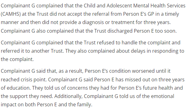 Image Reads 
"Complainant G complained that the Child and Adolescent Mental Health Services (CAMHS) at the Trust did not accept the referral from Person E’s GP in a timely manner and then did not provide a diagnosis or treatment for three years. Complainant G also complained that the Trust discharged Person E too soon.
<p>Complainant G complained that the Trust refused to handle the complaint and referred it to another Trust. They also complained about delays in responding to the complaint.</p>
<p>Complainant G said that, as a result, Person E’s condition worsened until it reached crisis point. Complainant G said Person E has missed out on three years of education. They told us of concerns they had for Person E’s future health and the support they need. Additionally, Complainant G told us of the emotional impact on both Person E and the family."" class="wp-image-4196"></figure></p>
<!-- /wp:image -->
<!-- wp:paragraph -->
<p>I would like at this point to highlight thee bottom paragraph of this screenshot. It highlights that due to inappropriate discharge from CAMHS after being diagnosed Autistic, this young person missed out on three years of education. Rightfully, the person making the complaint was concerned for the future of the young person. </p>
<!-- /wp:paragraph -->
<!-- wp:quote -->
<blockquote class=
