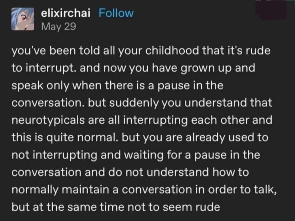 Post by elixirchai
<p>Text reads</p>
<p>"you've been told all your childhood that it's rude to interrupt. and now you have grown up and speak only when there is a pause in the conversation. but suddenly you understand that neurotypicals are all interrupting each other and this is quite normal. but you are already used to not interrupting and waiting for a pause in the conversation and do not understand how to normally maintain a conversation in order to talk, but at the same time not to seem rude "" class="wp-image-1464"><figcaption class=
