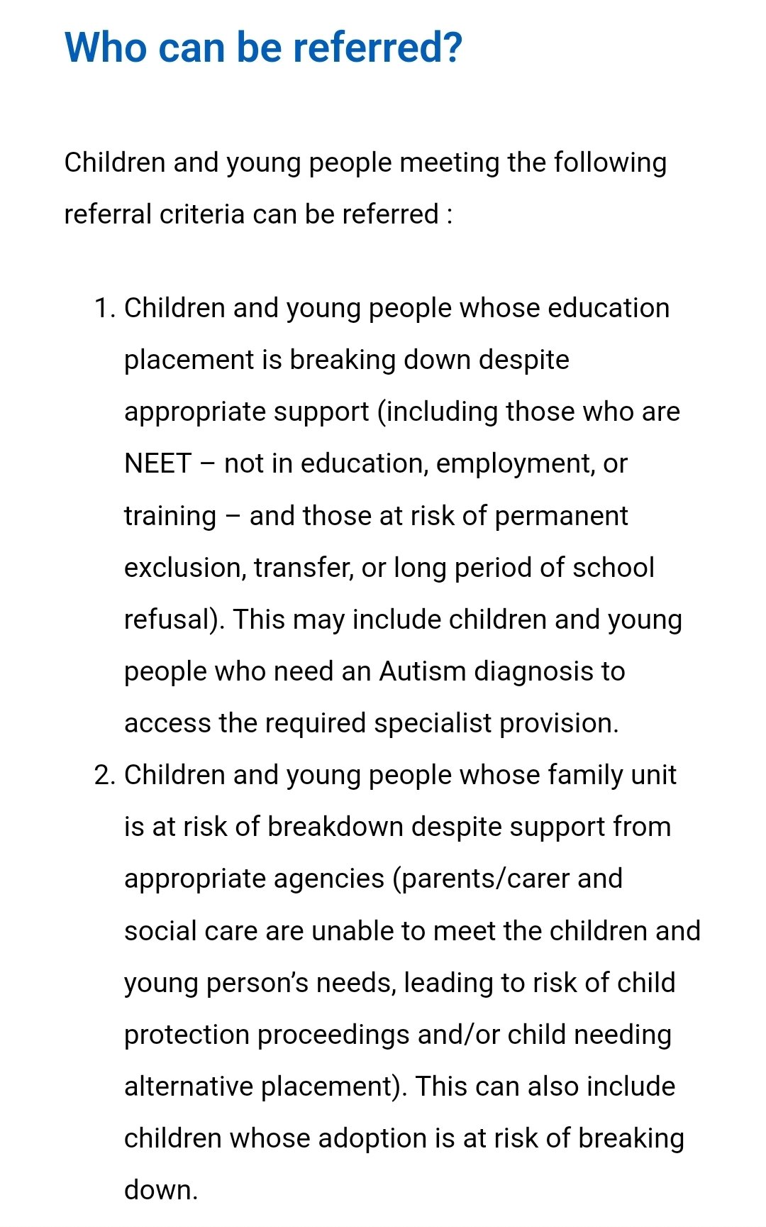 Who can be referred?
Children and young people meeting the following referral criteria can be referred :
<p>Children and young people whose education placement is breaking down despite appropriate support (including those who are NEET – not in education, employment, or training – and those at risk of permanent exclusion, transfer, or long period of school refusal). This may include children and young people who need an Autism diagnosis to access the required specialist provision. <br>
Children and young people whose family unit is at risk of breakdown despite support from appropriate agencies (parents/carer and social care are unable to meet the children and young person’s needs, leading to risk of child protection proceedings and/or child needing alternative placement). This can also include children whose adoption is at risk of breaking down. " class="wp-image-2173"></a></figure></p>
<!-- /wp:image -->
<!-- wp:image {