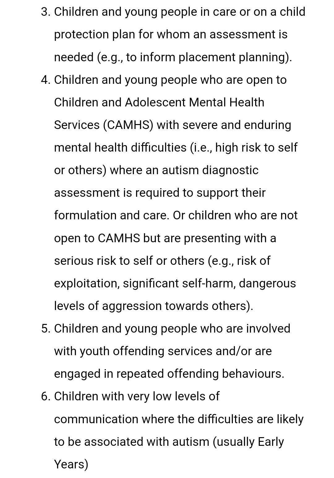 Children and young people in care or on a child protection plan for whom an assessment is needed (e.g., to inform placement planning).
Children and young people who are open to Children and Adolescent Mental Health Services (CAMHS) with severe and enduring mental health difficulties (i.e., high risk to self or others) where an autism diagnostic assessment is required to support their formulation and care. Or children who are not open to CAMHS but are presenting with a serious risk to self or others (e.g., risk of exploitation, significant self-harm, dangerous levels of aggression towards others).
Children and young people who are involved with youth offending services and/or are engaged in repeated offending behaviours.
Children with very low levels of communication where the difficulties are likely to be associated with autism (usually Early Years)